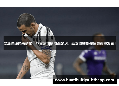皇马锋线迎来新星！厄齐尔加盟引爆足坛，尤文图斯伤停消息震撼发布！