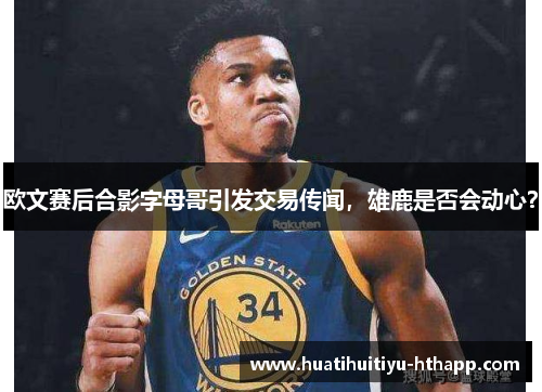欧文赛后合影字母哥引发交易传闻，雄鹿是否会动心？