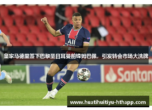 皇家马德里签下巴黎圣日耳曼前锋姆巴佩，引发转会市场大洗牌
